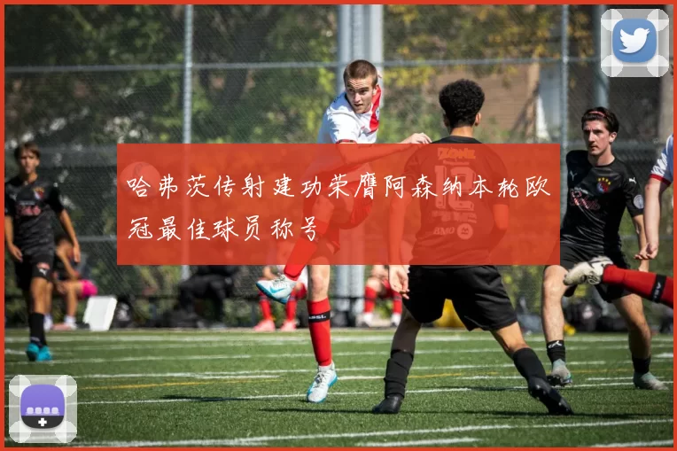 哈弗茨传射建功荣膺阿森纳本轮欧冠最佳球员称号
