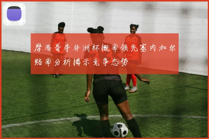 摩洛哥夺非洲杯概率领先塞内加尔赔率分析揭示竞争态势