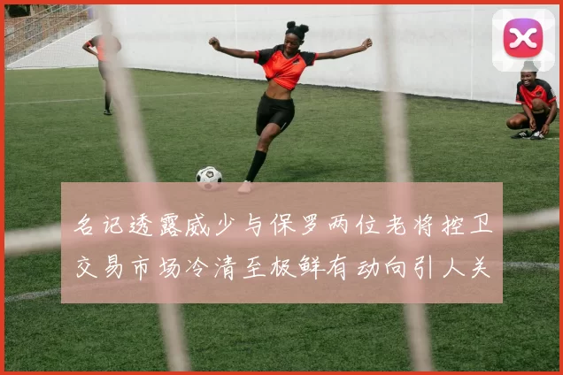 名记透露威少与保罗两位老将控卫交易市场冷清至极鲜有动向引人关注