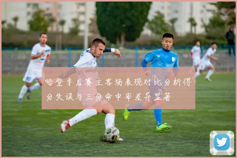 哈登季后赛主客场表现对比分析得分失误与三分命中率差异显著