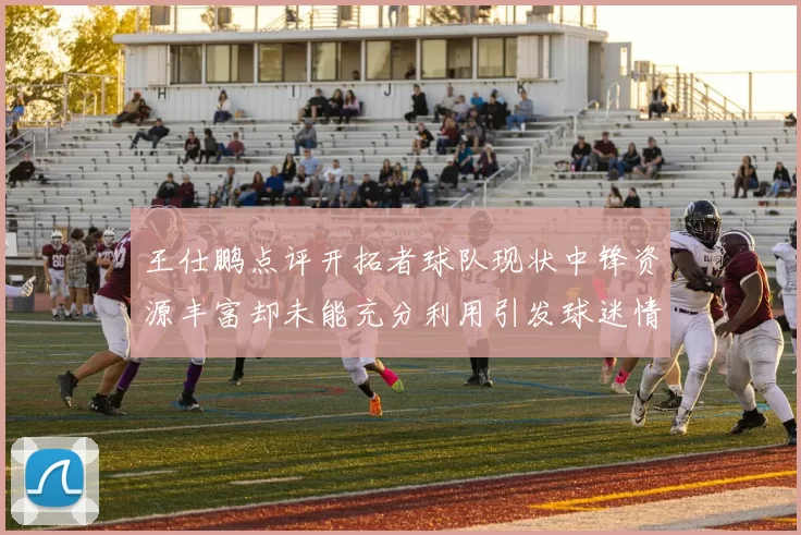 王仕鹏点评开拓者球队现状中锋资源丰富却未能充分利用引发球迷情感交织