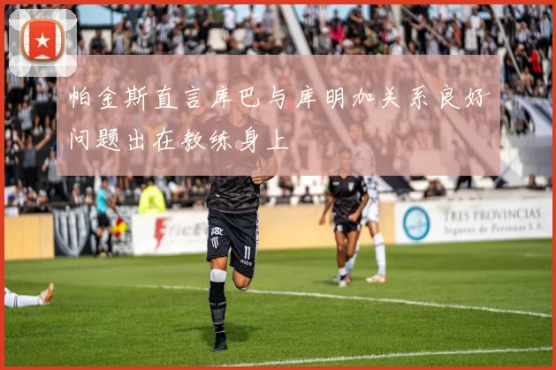 帕金斯直言库巴与库明加关系良好问题出在教练身上