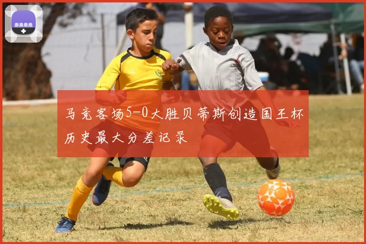 马竞客场5-0大胜贝蒂斯创造国王杯历史最大分差记录
