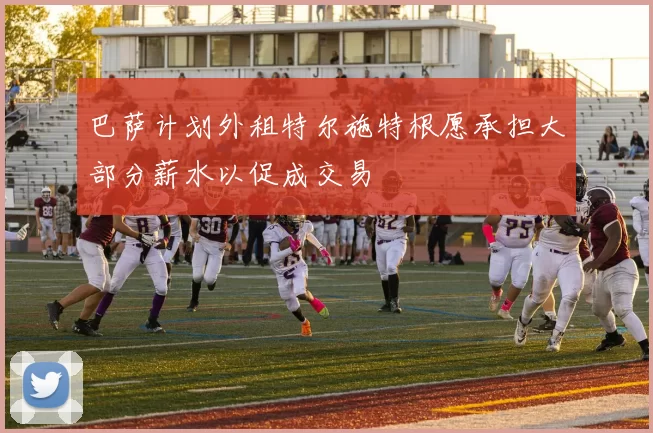 巴萨计划外租特尔施特根愿承担大部分薪水以促成交易